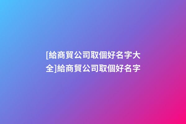 [給商貿公司取個好名字大全]給商貿公司取個好名字-第1張-公司起名-玄機派